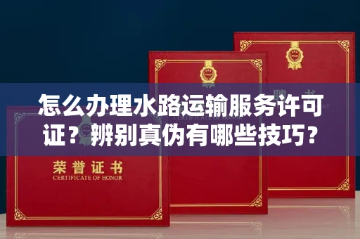 全国怎么办理水路运输服务许可证?辨别真伪有哪些技巧?