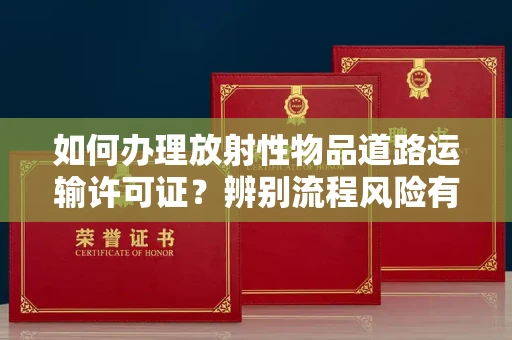 全国如何办理放射性物品道路运输许可证?辨别流程风险有技巧?