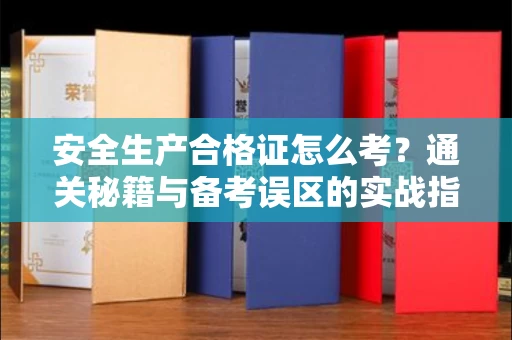 全国安全生产合格证怎么考?通关秘籍与备考误区的实战指南